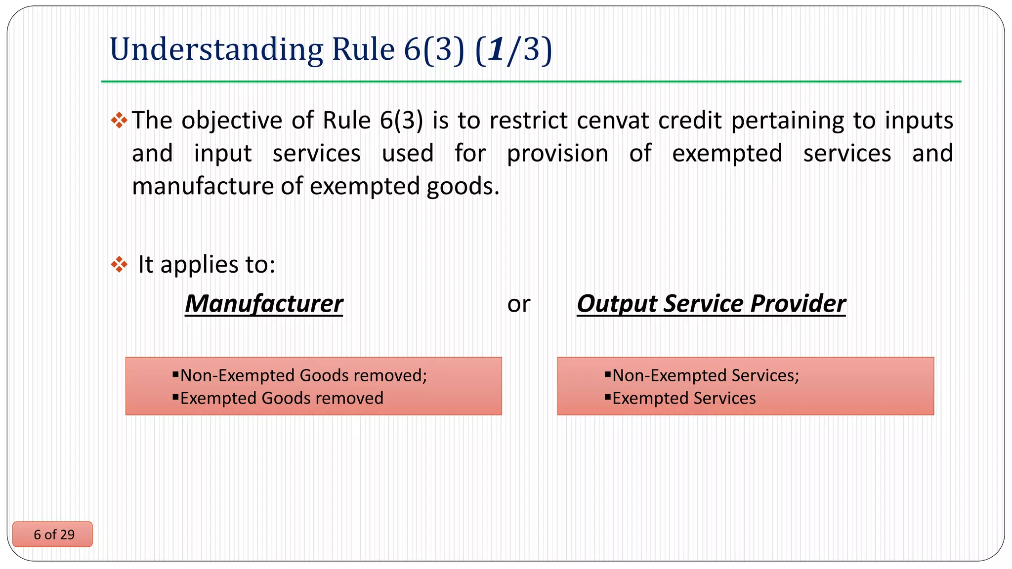 6 of 29
Understanding Rule 6(3) (1/3)
The objective of Rule 6(3) is to restrict cenvat credit pertaining to inputs
and input services used for provision of exempted services and
manufacture of exempted goods.
 It applies to:
Manufacturer or Output Service Provider
Non-Exempted Goods removed;
Exempted Goods removed
Non-Exempted Services;
Exempted Services
 