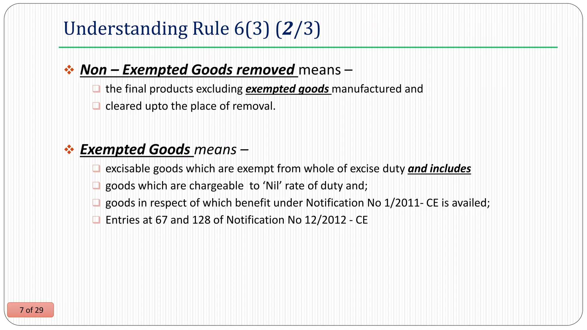 7 of 29
Understanding Rule 6(3) (2/3)
 Non – Exempted Goods removed means –
 the final products excluding exempted goods manufactured and
 cleared upto the place of removal.
 Exempted Goods means –
 excisable goods which are exempt from whole of excise duty and includes
 goods which are chargeable to ‘Nil’ rate of duty and;
 goods in respect of which benefit under Notification No 1/2011- CE is availed;
 Entries at 67 and 128 of Notification No 12/2012 - CE
 