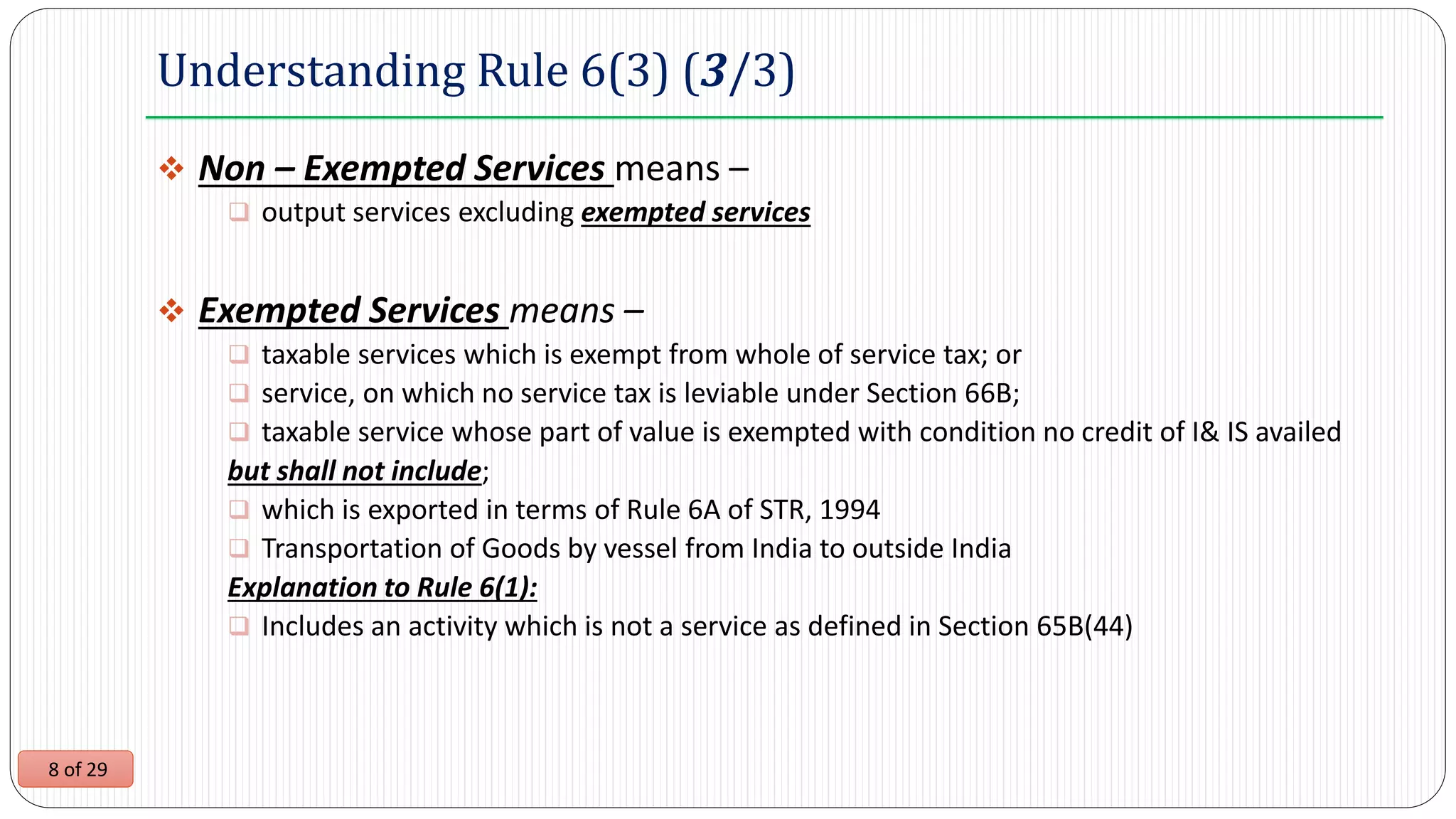 8 of 29
Understanding Rule 6(3) (3/3)
 Non – Exempted Services means –
 output services excluding exempted services
 Exempted Services means –
 taxable services which is exempt from whole of service tax; or
 service, on which no service tax is leviable under Section 66B;
 taxable service whose part of value is exempted with condition no credit of I& IS availed
but shall not include;
 which is exported in terms of Rule 6A of STR, 1994
 Transportation of Goods by vessel from India to outside India
Explanation to Rule 6(1):
 Includes an activity which is not a service as defined in Section 65B(44)
 