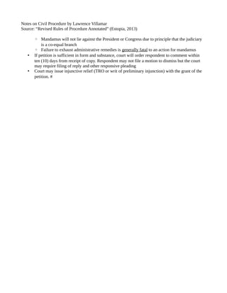 Notes on Civil Procedure by Lawrence Villamar 
Source: “Revised Rules of Procedure Annotated” (Estopia, 2013) 
◦ Mandamus will not lie against the President or Congress due to principle that the judiciary 
is a co-equal branch 
◦ Failure to exhaust administrative remedies is generally fatal to an action for mandamus 
• If petition is sufficient in form and substance, court will order respondent to comment within 
ten (10) days from receipt of copy. Respondent may not file a motion to dismiss but the court 
may require filing of reply and other responsive pleading 
• Court may issue injunctive relief (TRO or writ of preliminary injunction) with the grant of the 
petition. # 
