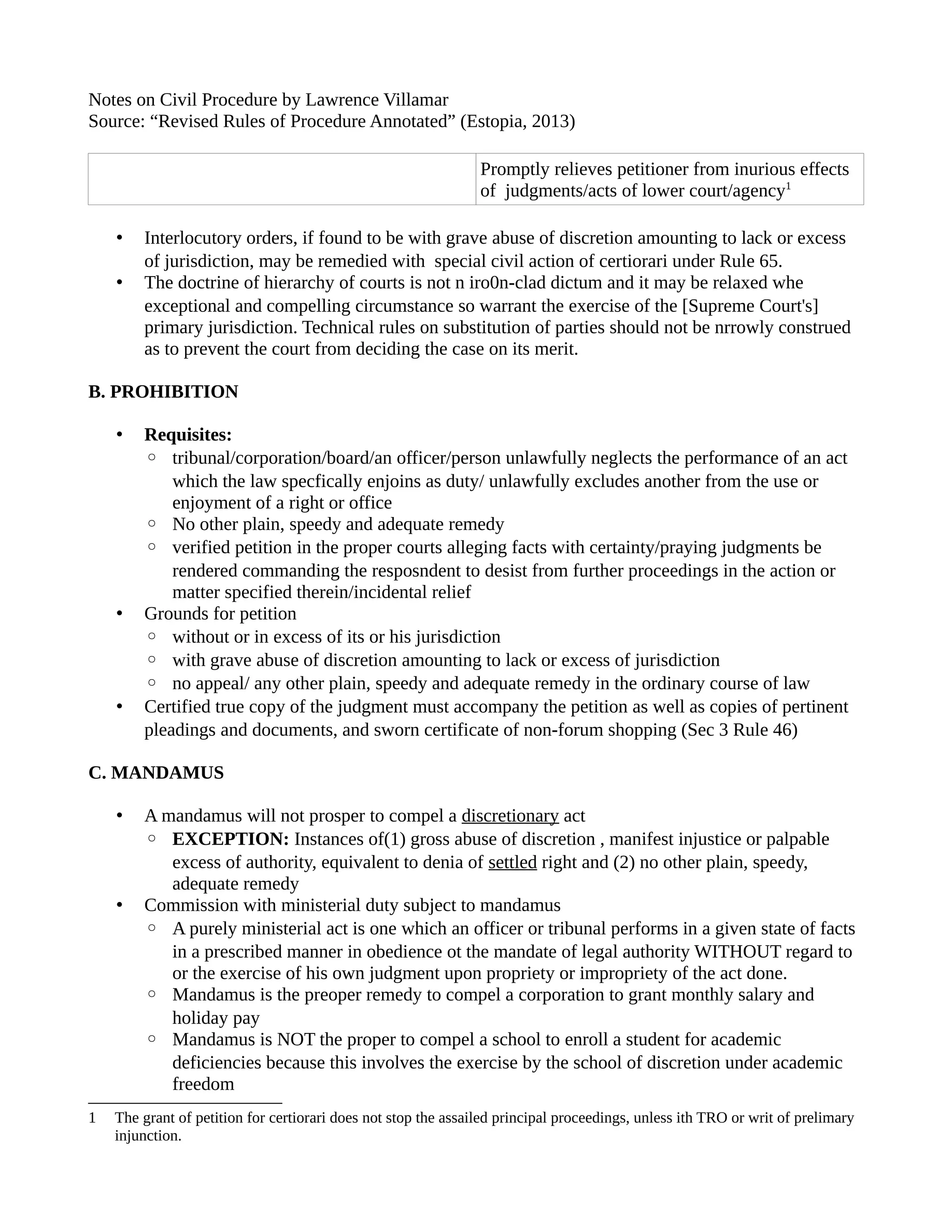 Notes on Civil Procedure by Lawrence Villamar 
Source: “Revised Rules of Procedure Annotated” (Estopia, 2013) 
Promptly relieves petitioner from inurious effects 
of judgments/acts of lower court/agency1 
• Interlocutory orders, if found to be with grave abuse of discretion amounting to lack or excess 
of jurisdiction, may be remedied with special civil action of certiorari under Rule 65. 
• The doctrine of hierarchy of courts is not n iro0n-clad dictum and it may be relaxed whe 
exceptional and compelling circumstance so warrant the exercise of the [Supreme Court's] 
primary jurisdiction. Technical rules on substitution of parties should not be nrrowly construed 
as to prevent the court from deciding the case on its merit. 
B. PROHIBITION 
• Requisites: 
◦ tribunal/corporation/board/an officer/person unlawfully neglects the performance of an act 
which the law specfically enjoins as duty/ unlawfully excludes another from the use or 
enjoyment of a right or office 
◦ No other plain, speedy and adequate remedy 
◦ verified petition in the proper courts alleging facts with certainty/praying judgments be 
rendered commanding the resposndent to desist from further proceedings in the action or 
matter specified therein/incidental relief 
• Grounds for petition 
◦ without or in excess of its or his jurisdiction 
◦ with grave abuse of discretion amounting to lack or excess of jurisdiction 
◦ no appeal/ any other plain, speedy and adequate remedy in the ordinary course of law 
• Certified true copy of the judgment must accompany the petition as well as copies of pertinent 
pleadings and documents, and sworn certificate of non-forum shopping (Sec 3 Rule 46) 
C. MANDAMUS 
• A mandamus will not prosper to compel a discretionary act 
◦ EXCEPTION: Instances of(1) gross abuse of discretion , manifest injustice or palpable 
excess of authority, equivalent to denia of settled right and (2) no other plain, speedy, 
adequate remedy 
• Commission with ministerial duty subject to mandamus 
◦ A purely ministerial act is one which an officer or tribunal performs in a given state of facts 
in a prescribed manner in obedience ot the mandate of legal authority WITHOUT regard to 
or the exercise of his own judgment upon propriety or impropriety of the act done. 
◦ Mandamus is the preoper remedy to compel a corporation to grant monthly salary and 
holiday pay 
◦ Mandamus is NOT the proper to compel a school to enroll a student for academic 
deficiencies because this involves the exercise by the school of discretion under academic 
freedom 
1 The grant of petition for certiorari does not stop the assailed principal proceedings, unless ith TRO or writ of prelimary 
injunction. 
 
