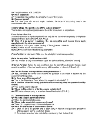 A= Yes (Miranda vs. CA, L-33007). 
Q= If not appealed? 
A= The parties may partition the property in a way they want. 
Q= If cannot agree? 
A= The case goes into second stage. However, the order of accounting may in the 
meantime be executed. 
Second Stage- The partitioning of the subject property 
This is also a complete proceeding and the order or decision is appealable. 
Prescription of Action 
Action for partition is imprescriptible for as long as the co-owners expressly or impliedly 
recognize the co-ownership (Art.494, NCC). 
Q= How if a co-owner repudiates the co-ownership and makes know such 
repudiation to the other co-owners? 
A= Partition is no longer a proper remedy of the aggrieved co-owner. 
REMEDY= File accion reinvidicatoria. 
REASON= Accion Reinvidicatoria is prescriptible. 
Prior Partition is valid even if title over the whole lot remains uncancelled. 
Q= Is the so-called Oral Partition valid? 
A= Yes. When it is fully consummated upon the parties thereto, therefore, binding. 
Order of Partition if after the trial court finds that the plaintiff has the right thereto, shall 
order the partition of the real estate among all the parties in interest (S.2 and 12). 
Q= Can the Parties make partition among themselves? 
A= Yes, provided the court shall confirm the partition in an order in relation to the 
agreement of the parties. 
Q= Is there a need for recording? 
A= Yes. In the Registry of Deed where the property is situated (S.2). 
Q= Is the final order decreeing partition and accounting may be appealed and by 
whom? 
A= Yes, by the aggrieved party. 
Q= Where to file action in order to acquire jurisdiction? 
A= RTC, where the property or a portion thereof is situated (R4, S.1). 
S.3 Commissioners to make partition. 
Q= When to appoint commissioners? 
A= When the parties fails to agree. 
Q= Whom to be appointed as commissioners? 
A= Three (3) competent and disinterested persons. 
Q= What are the duties of the commissioners? 
A= 1. Shall set-off to the plaintiff and to each party in interest such part and proportion 
of the property as the court shall direct; 
2. Commissioners shall take oath before performing their duties (S.4). 
 