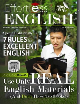 7RULESfor
EXCELLENT
ENGLISH
SpecialEdition#6
Use OnlyREAL
English Materials
(And Burn Those Textbooks!)
©
Eﬀortl ss
ENGLISH
NEWS-LETTER
SSSWWWSSSSSSSSSSSSS-------
TER
Automatic English for the People Special Edition #6
tt
Rule #6:>>>>>>>>>
 