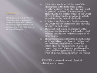 Section 1
The first section of Rule 73 tells us
where the estate of a deceased
person will be settled – whether
he/she is a Filipino citizen or an
alien residing in the Philippines at
the time of his death.
 If the decedent is an inhabitant of the
Philippines at the time of his death,
whether a citizen or an alien, his will shall
be proved, or letters of administration
granted, and his estate settled, in the Court
of First Instance in the province in which
he resides at the time of his death;
 if he is an inhabitant of a foreign country,
the Court of First Instance of any province
in which he had estate
 The court first taking cognizance of the
settlement of the estate of a decedent, shall
exercise jurisdiction to the exclusion of all
other courts.
 The jurisdiction assumed by a court, so far
as it depends on the place of residence of
the decedent, or of the location of his
estate, shall not be contested in a suit or
proceeding, except in an appeal from that
court, in the original case, or when the
want of jurisdiction appears on the record
* RESIDES = personal, actual, physical
habitation of a person
 
