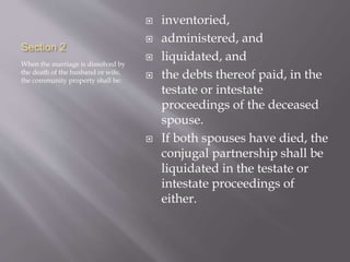 Section 2
When the marriage is dissolved by
the death of the husband or wife,
the community property shall be:
 inventoried,
 administered, and
 liquidated, and
 the debts thereof paid, in the
testate or intestate
proceedings of the deceased
spouse.
 If both spouses have died, the
conjugal partnership shall be
liquidated in the testate or
intestate proceedings of
either.
 