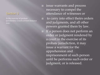 Section 3
In the exercise of probate
jurisdiction, Courts of First Instance
may:
 issue warrants and process
necessary to compel the
attendance of witnesses or
 to carry into effect theirs orders
and judgments, and all other
powers granted them by law.
 If a person does not perform an
order or judgment rendered by
a court in the exercise of its
probate jurisdiction, it may
issue a warrant for the
apprehension and
imprisonment of such person
until he performs such order or
judgment, or is released.
 