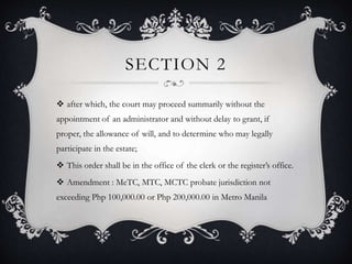 SECTION 2
 after which, the court may proceed summarily without the
appointment of an administrator and without delay to grant, if
proper, the allowance of will, and to determine who may legally
participate in the estate;
 This order shall be in the office of the clerk or the register’s office.
 Amendment : MeTC, MTC, MCTC probate jurisdiction not
exceeding Php 100,000.00 or Php 200,000.00 in Metro Manila
 