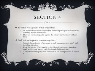 SECTION 4
 If, within two (2) years, it shall appear that:
• An heir has been unduly deprived of his lawful participation in the estate
or money payable to him/her;
• There are outstanding debts against the estate which have not yet been
paid;
 Such heir, other person or court may either:
• Compel the settlement of the estate in such manner so as to satisfy such
lawful participation;
• Settle the amount of such debts or lawful participation and order how
much and in what manner each distributee shall contribute;
• If circumstances require, issue execution of the bond provided in section
3.
 