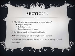 SECTION 1
 The following are not considered as “good reasons”
• Dispute among heirs;
• Multiplicity of suits;
• Having legal capacity to appear
 Partition although oral, is valid and binding;
 Compromise agreements among heirs are also valid;
 However, the heirs cannot divest the court of its already acquired
jurisdiction.
 