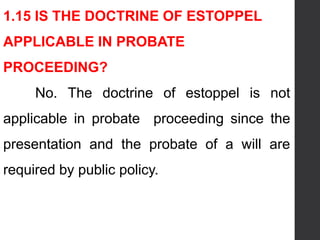 1.15 IS THE DOCTRINE OF ESTOPPEL
APPLICABLE IN PROBATE
PROCEEDING?
No. The doctrine of estoppel is not
applicable in probate proceeding since the
presentation and the probate of a will are
required by public policy.
 