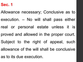 Sec. 1
Allowance necessary; Conclusive as to
execution. – No will shall pass either
real or personal estate unless it is
proved and allowed in the proper court.
Subject to the right of appeal, such
allowance of the will shall be conclusive
as to its due execution.
 