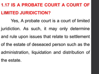 1.17 IS A PROBATE COURT A COURT OF
LIMITED JURIDICTION?
Yes, A probate court is a court of limited
juridiction. As such, it may only determine
and rule upon issues that relate to settlement
of the estate of deseaced person such as the
administration, liquidation and distribution of
the estate.
 