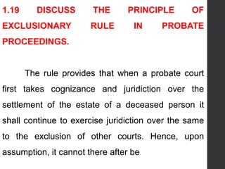 1.19 DISCUSS THE PRINCIPLE OF
EXCLUSIONARY RULE IN PROBATE
PROCEEDINGS.
The rule provides that when a probate court
first takes cognizance and juridiction over the
settlement of the estate of a deceased person it
shall continue to exercise juridiction over the same
to the exclusion of other courts. Hence, upon
assumption, it cannot there after be
 