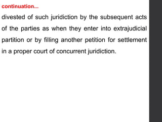 continuation...
divested of such juridiction by the subsequent acts
of the parties as when they enter into extrajudicial
partition or by filling another petition for settlement
in a proper court of concurrent juridiction.
 