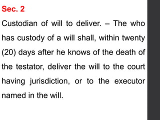 Sec. 2
Custodian of will to deliver. – The who
has custody of a will shall, within twenty
(20) days after he knows of the death of
the testator, deliver the will to the court
having jurisdiction, or to the executor
named in the will.
 