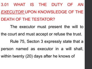 3.01 WHAT IS THE DUTY OF AN
EXECUTOR UPON KNOWSLEDGE OF THE
DEATH OF THE TESTATOR?
The executor must present the will to
the court and must accept or refuse the trust.
Rule 75, Secton 3 expressly state that a
person named as executor in a will shall,
within twenty (20) days after he knows of
 