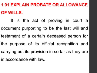 1.01 EXPLAIN PROBATE OR ALLOWANCE
OF WILLS.
It is the act of proving in court a
document purporting to be the last will and
testament of a certain deceased person for
the purpose of its official recognition and
carrying out its provision in so far as they are
in accordance with law.
 