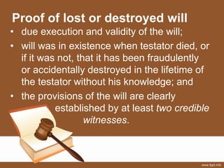 Proof of lost or destroyed will
• due execution and validity of the will;
• will was in existence when testator died, or
if it was not, that it has been fraudulently
or accidentally destroyed in the lifetime of
the testator without his knowledge; and
• the provisions of the will are clearly
established by at least two credible
witnesses.
 