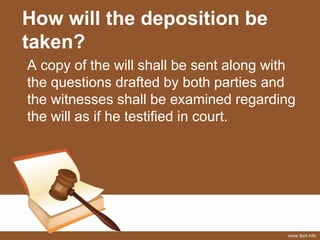 How will the deposition be
taken?
A copy of the will shall be sent along with
the questions drafted by both parties and
the witnesses shall be examined regarding
the will as if he testified in court.
 