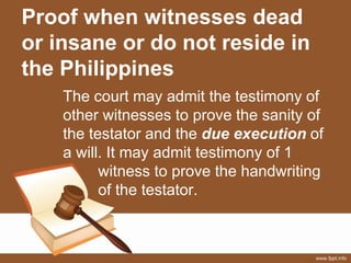 Proof when witnesses dead
or insane or do not reside in
the Philippines
The court may admit the testimony of
other witnesses to prove the sanity of
the testator and the due execution of
a will. It may admit testimony of 1
witness to prove the handwriting
of the testator.
 