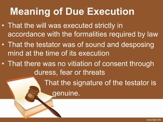Meaning of Due Execution
• That the will was executed strictly in
accordance with the formalities required by law
• That the testator was of sound and desposing
mind at the time of its execution
• That there was no vitiation of consent through
duress, fear or threats
» That the signature of the testator is
genuine.
 