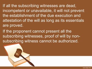 If all the subscribing witnesses are dead,
incompetent or unavailable, it will not prevent
the establishment of the due execution and
attestation of the will as long as its essentials
are proved.
If the proponent cannot present all the
subscribing witnesses, proof of will by non-
subscribing witness cannot be authorized.
 