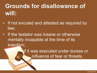 Grounds for disallowance of
will:
• If not excuted and attested as required by
law;
• If the testator was insane or otherwise
mentally incapable at the time of its
exeution;
If it was executed under duress or
influence of fear or threats.
 