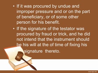 • If it was procured by undue and
improper pressure and or on the part
of beneficiary, or of some other
person for his benefit.
• If the signature of the testator was
procured by fraud or trick, and he did
not intend that the instrument should
be his will at the of time of fixing his
• signature thereto.
 