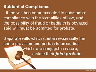 Subtantial Compliance
If the will has been executed in substantial
compliance with the formalities of law, and
the possibility of fraud or badfaith is obviated,
said will must be admitted for probate.
Separate wills which contain essentially the
same provision and pertain to properties
which are conjugal in nature,
dictate their joint probate.
 