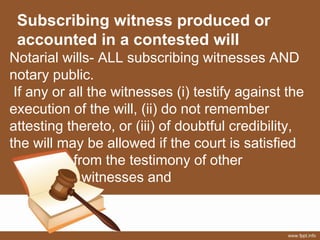 Subscribing witness produced or
accounted in a contested will
Notarial wills- ALL subscribing witnesses AND
notary public.
If any or all the witnesses (i) testify against the
execution of the will, (ii) do not remember
attesting thereto, or (iii) of doubtful credibility,
the will may be allowed if the court is satisfied
from the testimony of other
witnesses and
 