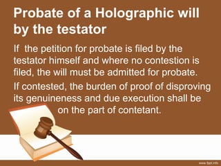 Probate of a Holographic will
by the testator
If the petition for probate is filed by the
testator himself and where no contestion is
filed, the will must be admitted for probate.
If contested, the burden of proof of disproving
its genuineness and due execution shall be
on the part of contetant.
 