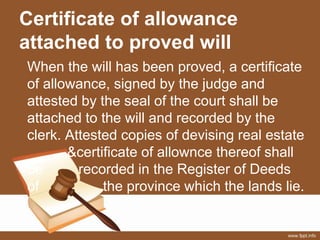 Certificate of allowance
attached to proved will
When the will has been proved, a certificate
of allowance, signed by the judge and
attested by the seal of the court shall be
attached to the will and recorded by the
clerk. Attested copies of devising real estate
&certificate of allownce thereof shall
be recorded in the Register of Deeds
of the province which the lands lie.
 