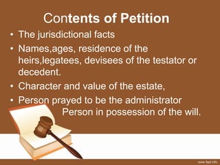 Contents of Petition
• The jurisdictional facts
• Names,ages, residence of the
heirs,legatees, devisees of the testator or
decedent.
• Character and value of the estate,
• Person prayed to be the administrator
Person in possession of the will.
 