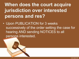 When does the court acquire
jurisdiction over interested
persons and res?
• Upon PUBLICATION for 3 weeks
successively of the order setting the case for
hearing AND sending NOTICES to all
persons interested.
 