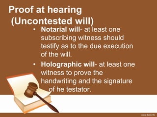 Proof at hearing
(Uncontested will)
• Notarial will- at least one
subscribing witness should
testify as to the due execution
of the will.
• Holographic will- at least one
witness to prove the
handwriting and the signature
of he testator.
 