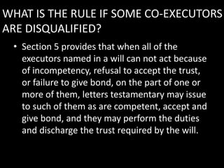 WHAT IS THE RULE IF SOME CO-EXECUTORS
ARE DISQUALIFIED?
• Section 5 provides that when all of the
executors named in a will can not act because
of incompetency, refusal to accept the trust,
or failure to give bond, on the part of one or
more of them, letters testamentary may issue
to such of them as are competent, accept and
give bond, and they may perform the duties
and discharge the trust required by the will.
 