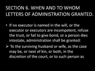 SECTION 6. WHEN AND TO WHOM
LETTERS OF ADMINISTRATION GRANTED.
• If no executor is named in the will, or the
executor or executors are incompetent, refuse
the trust, or fail to give bond, or a person dies
intestate, administration shall be granted:
 To the surviving husband or wife, as the case
may be, or next of kin, or both, in the
discretion of the court, or to such person as
 