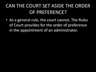 CAN THE COURT SET ASIDE THE ORDER
OF PREFERENCE?
• As a general rule, the court cannot. The Rules
of Court provides for the order of preference
in the appointment of an administrator.
 