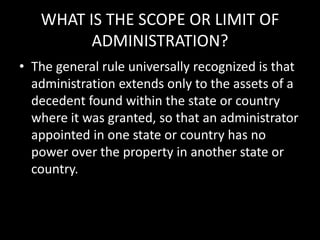 WHAT IS THE SCOPE OR LIMIT OF
ADMINISTRATION?
• The general rule universally recognized is that
administration extends only to the assets of a
decedent found within the state or country
where it was granted, so that an administrator
appointed in one state or country has no
power over the property in another state or
country.
 
