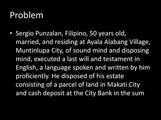 Problem
• Sergio Punzalan, Filipino, 50 years old,
married, and residing at Ayala Alabang Village,
Muntinlupa City, of sound mind and disposing
mind, executed a last will and testament in
English, a language spoken and written by him
proficiently. He disposed of his estate
consisting of a parcel of land in Makati City
and cash deposit at the City Bank in the sum
 