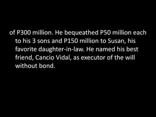 of P300 million. He bequeathed P50 million each
to his 3 sons and P150 million to Susan, his
favorite daughter-in-law. He named his best
friend, Cancio Vidal, as executor of the will
without bond.
 