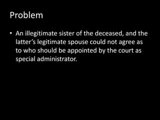 Problem
• An illegitimate sister of the deceased, and the
latter’s legitimate spouse could not agree as
to who should be appointed by the court as
special administrator.
 