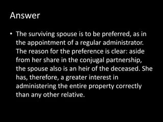 Answer
• The surviving spouse is to be preferred, as in
the appointment of a regular administrator.
The reason for the preference is clear: aside
from her share in the conjugal partnership,
the spouse also is an heir of the deceased. She
has, therefore, a greater interest in
administering the entire property correctly
than any other relative.
 
