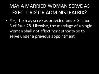 MAY A MARRIED WOMAN SERVE AS
EXECUTRIX OR ADMINISTRATRIX?
• Yes, she may serve as provided under Section
3 of Rule 78. Likewise, the marriage of a single
woman shall not affect her authority so to
serve under a previous appointment.
 