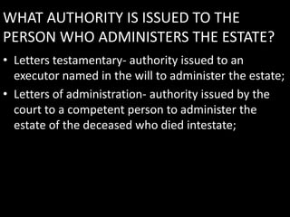 WHAT AUTHORITY IS ISSUED TO THE
PERSON WHO ADMINISTERS THE ESTATE?
• Letters testamentary- authority issued to an
executor named in the will to administer the estate;
• Letters of administration- authority issued by the
court to a competent person to administer the
estate of the deceased who died intestate;
 