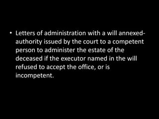 • Letters of administration with a will annexed-
authority issued by the court to a competent
person to administer the estate of the
deceased if the executor named in the will
refused to accept the office, or is
incompetent.
 