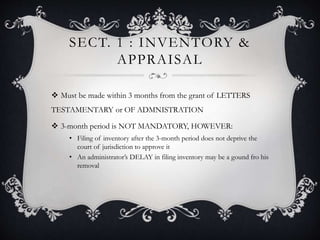 SECT. 1 : INVENTORY &
APPRAISAL
 Must be made within 3 months from the grant of LETTERS
TESTAMENTARY or OF ADMNISTRATION
 3-month period is NOT MANDATORY, HOWEVER:
• Filing of inventory after the 3-month period does not deprive the
court of jurisdiction to approve it
• An administrator’s DELAY in filing inventory may be a gound fro his
removal
 