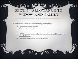 SECT. 3 : ALLOWANCE TO
WIDOW AND FAMILY
 Persons entitled to allowance during proceedings:
• Legitimate surviving spouse;
• Children of the decedent
• NOTE : children need not be minors nor incapacitated in order to be
entitled allowance
• Grandchildren, however, are NOT entitled
 