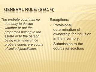 GENERAL RULE: (SEC. 6)
The probate court has no
authority to decide
whether or not the
properties belong to the
estate or to the person
being examined since
probate courts are courts
of limited jurisdiction.
Exceptions:
 Provisional
determination of
ownership for inclusion
in the inventory;
 Submission to the
court’s jurisdiction.
 