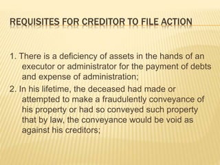 REQUISITES FOR CREDITOR TO FILE ACTION
1. There is a deficiency of assets in the hands of an
executor or administrator for the payment of debts
and expense of administration;
2. In his lifetime, the deceased had made or
attempted to make a fraudulently conveyance of
his property or had so conveyed such property
that by law, the conveyance would be void as
against his creditors;
 